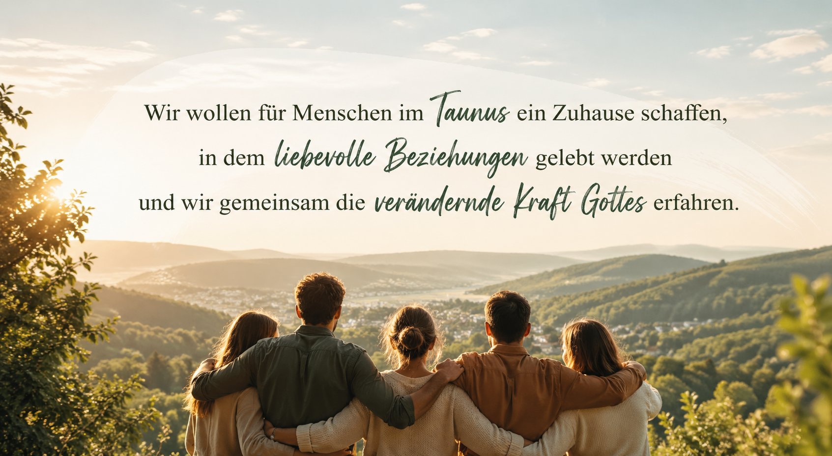 Wir wollen für Menschen im Taunus ein Zuhause schaffen, in dem liebevolle Beziehungen gelebt werden und wir gemeinsam die verändernde Kraft Gottes erfahren.